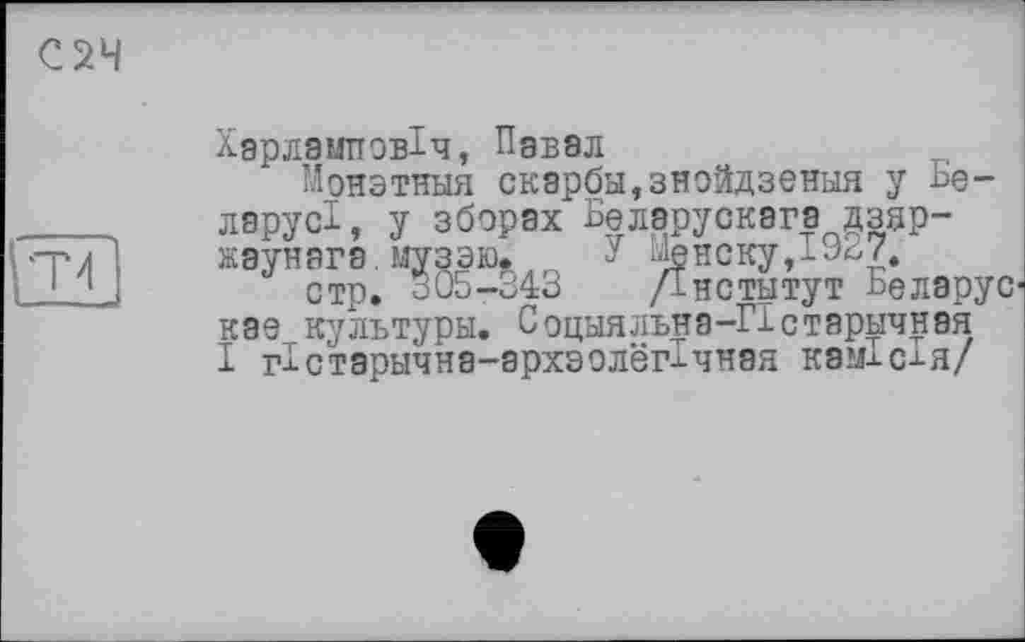 ﻿С2Ч
tn
Харламповіч, Павел
Монэтныя скарби,знойдзення у Ье ларусі, у зборах Белэрускага дзяр-жаунага. музэю. У --іенску,!^/.
стр. 305-343 /Інститут Ьелэрус-Käs культури. Социяльна-ГІстаричная І гістарьічна-архзолегічная каміс-^я/